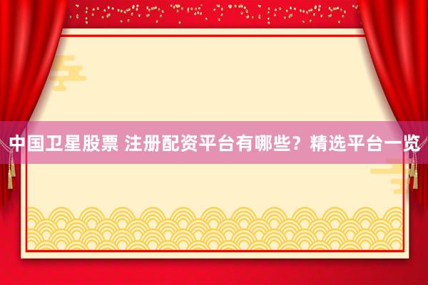 中国卫星股票 注册配资平台有哪些？精选平台一览