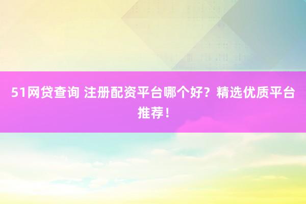 51网贷查询 注册配资平台哪个好？精选优质平台推荐！