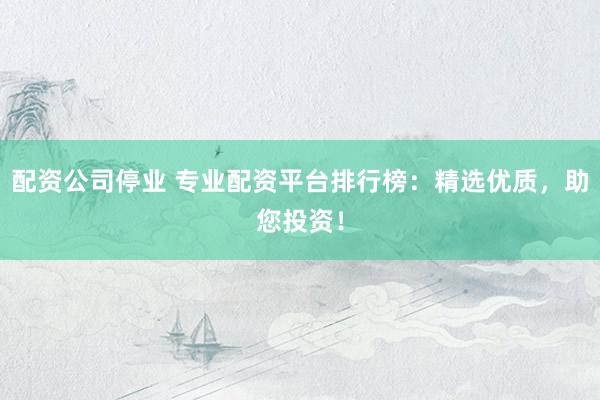 配资公司停业 专业配资平台排行榜：精选优质，助您投资！