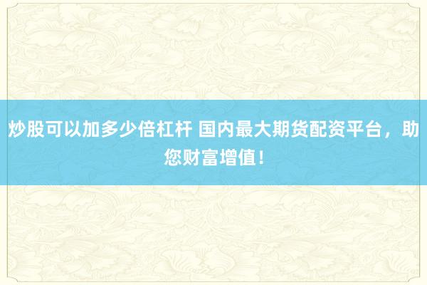 炒股可以加多少倍杠杆 国内最大期货配资平台，助您财富增值！