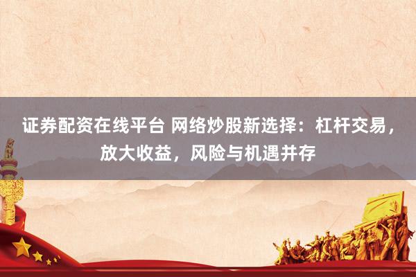 证券配资在线平台 网络炒股新选择：杠杆交易，放大收益，风险与机遇并存