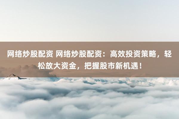网络炒股配资 网络炒股配资：高效投资策略，轻松放大资金，把握股市新机遇！