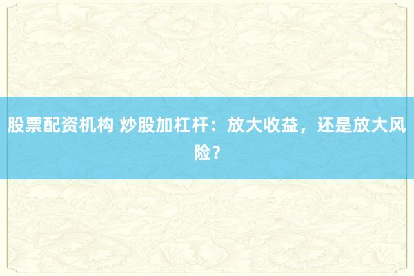 股票配资机构 炒股加杠杆：放大收益，还是放大风险？