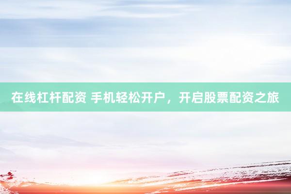 在线杠杆配资 手机轻松开户，开启股票配资之旅