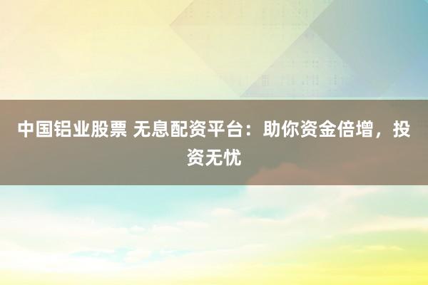 中国铝业股票 无息配资平台：助你资金倍增，投资无忧