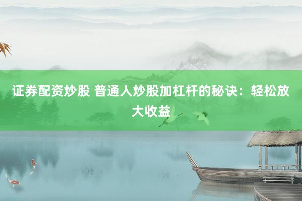 证券配资炒股 普通人炒股加杠杆的秘诀：轻松放大收益
