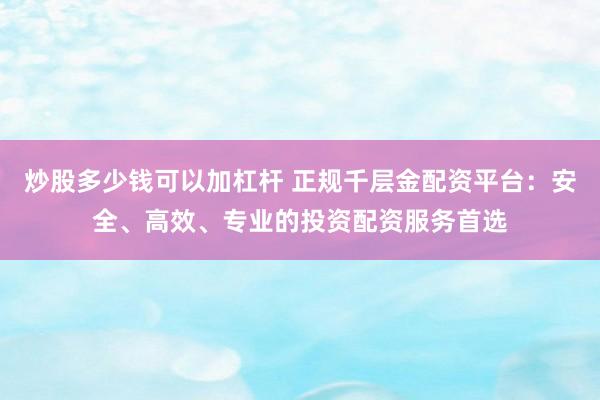 炒股多少钱可以加杠杆 正规千层金配资平台：安全、高效、专业的投资配资服务首选