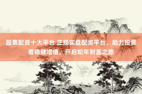 股票配资十大平台 正规实盘配资平台，助力投资者稳健增值，开启蛇年财富之旅