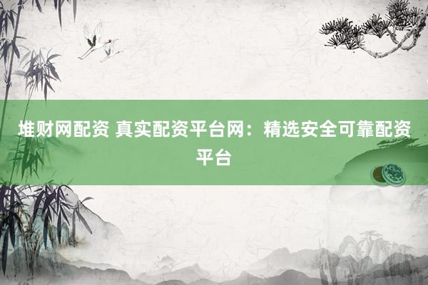 堆财网配资 真实配资平台网：精选安全可靠配资平台