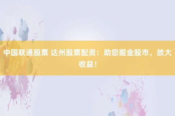 中国联通股票 达州股票配资：助您掘金股市，放大收益！