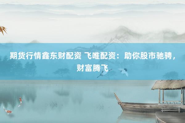 期货行情鑫东财配资 飞唯配资：助你股市驰骋，财富腾飞