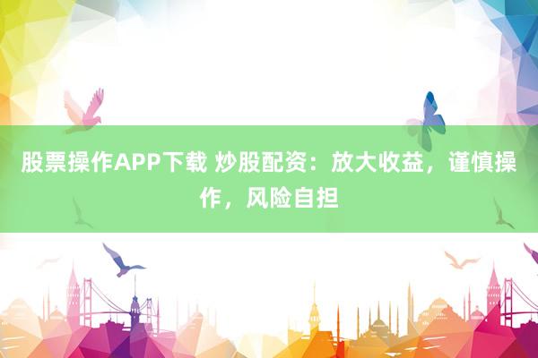 股票操作APP下载 炒股配资：放大收益，谨慎操作，风险自担