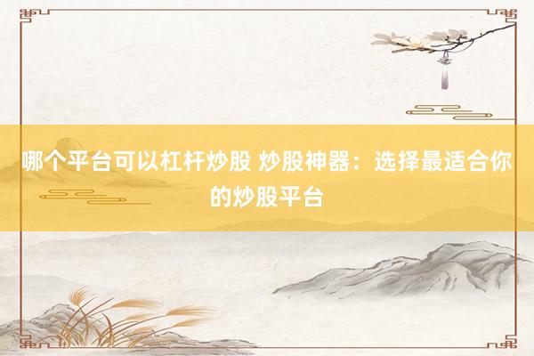 哪个平台可以杠杆炒股 炒股神器：选择最适合你的炒股平台