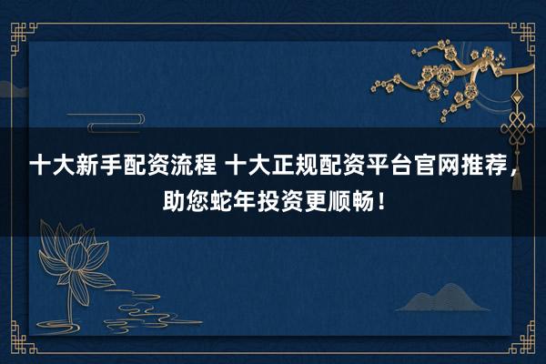 十大新手配资流程 十大正规配资平台官网推荐，助您蛇年投资更顺畅！