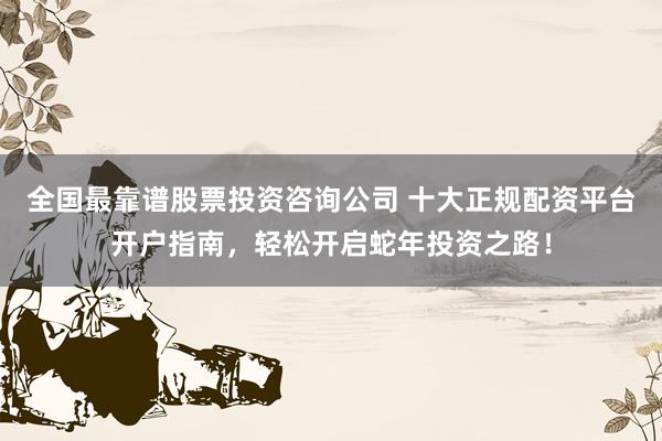 全国最靠谱股票投资咨询公司 十大正规配资平台开户指南，轻松开启蛇年投资之路！