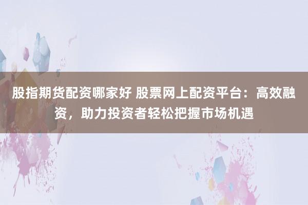 股指期货配资哪家好 股票网上配资平台：高效融资，助力投资者轻松把握市场机遇