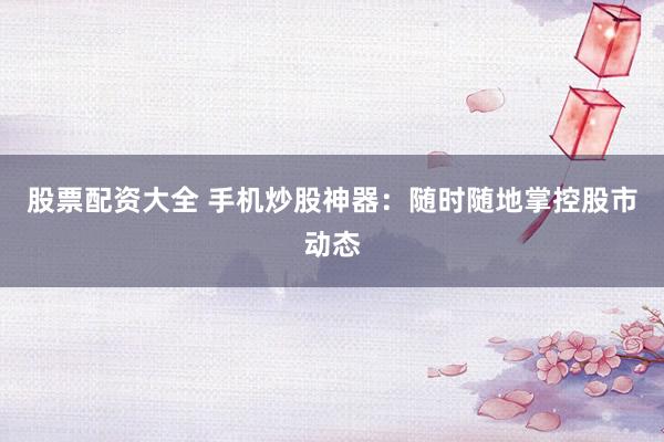 股票配资大全 手机炒股神器：随时随地掌控股市动态