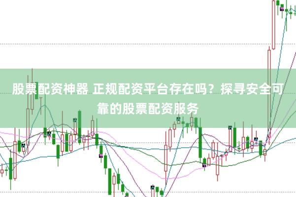 股票配资神器 正规配资平台存在吗？探寻安全可靠的股票配资服务