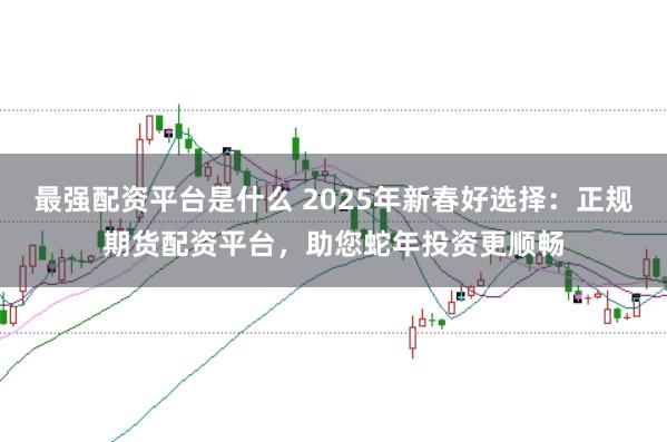 最强配资平台是什么 2025年新春好选择：正规期货配资平台，助您蛇年投资更顺畅