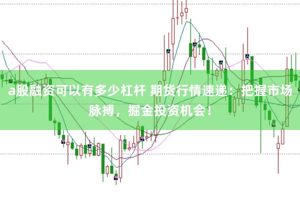 a股融资可以有多少杠杆 期货行情速递：把握市场脉搏，掘金投资机会！