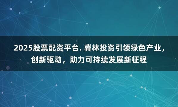 2025股票配资平台. 冀林投资引领绿色产业，创新驱动，助力可持续发展新征程