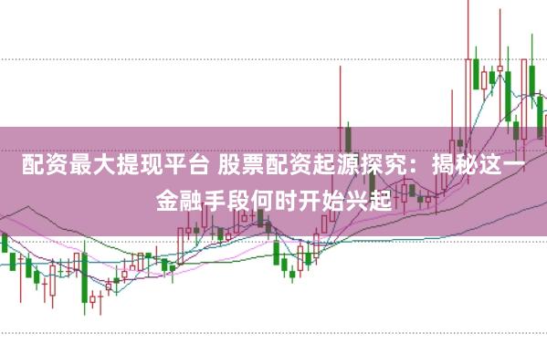 配资最大提现平台 股票配资起源探究：揭秘这一金融手段何时开始兴起