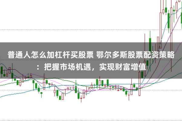 普通人怎么加杠杆买股票 鄂尔多斯股票配资策略：把握市场机遇，实现财富增值