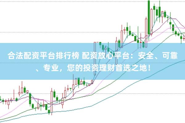 合法配资平台排行榜 配资放心平台：安全、可靠、专业，您的投资理财首选之地！