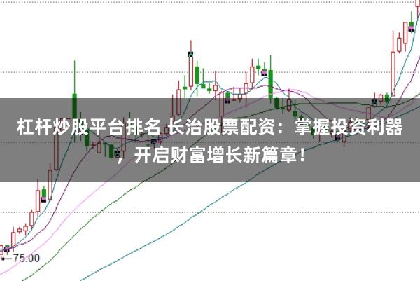 杠杆炒股平台排名 长治股票配资：掌握投资利器，开启财富增长新篇章！