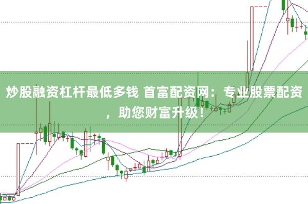 炒股融资杠杆最低多钱 首富配资网：专业股票配资，助您财富升级！