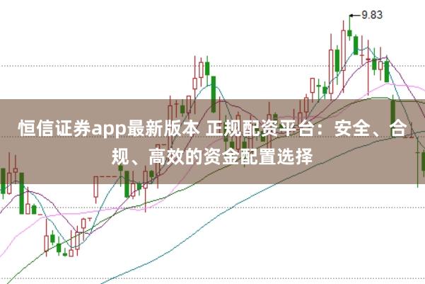 恒信证券app最新版本 正规配资平台：安全、合规、高效的资金配置选择