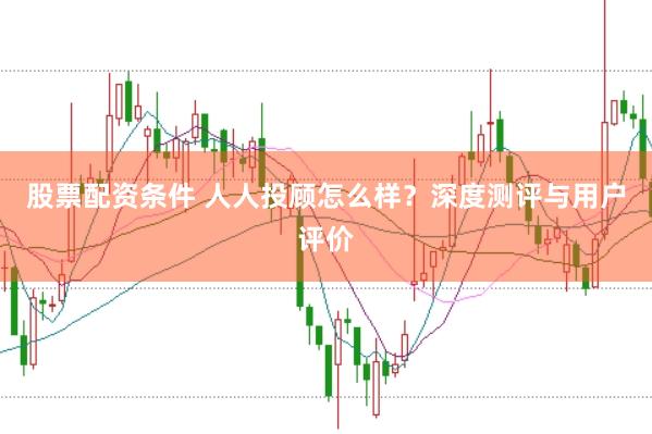 股票配资条件 人人投顾怎么样？深度测评与用户评价