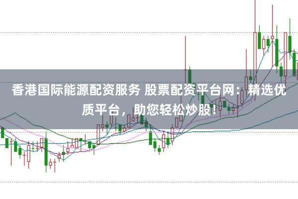 香港国际能源配资服务 股票配资平台网：精选优质平台，助您轻松炒股！