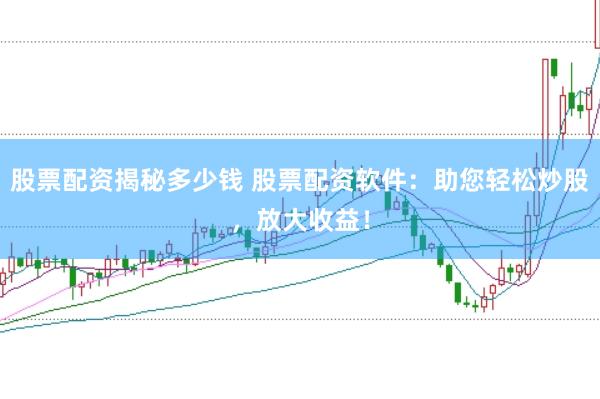 股票配资揭秘多少钱 股票配资软件：助您轻松炒股，放大收益！