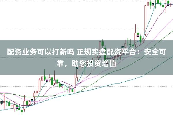 配资业务可以打新吗 正规实盘配资平台：安全可靠，助您投资增值