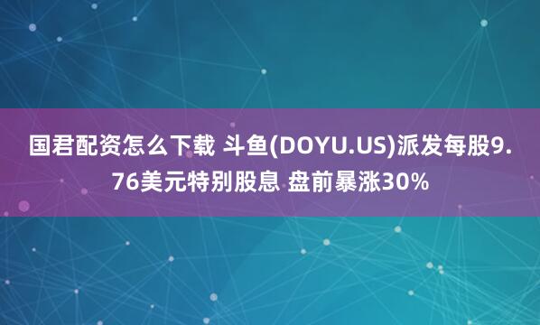 国君配资怎么下载 斗鱼(DOYU.US)派发每股9.76美元特别股息 盘前暴涨30%