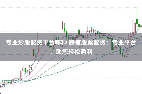 专业炒股配资平台哪种 腾信股票配资：专业平台，助您轻松盈利