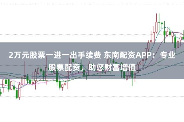 2万元股票一进一出手续费 东南配资APP：专业股票配资，助您财富增值