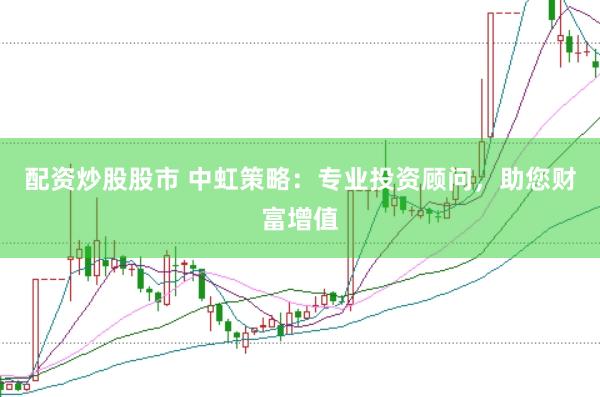 配资炒股股市 中虹策略：专业投资顾问，助您财富增值