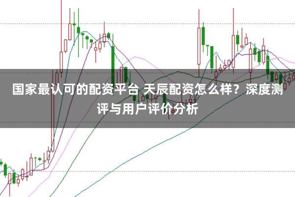 国家最认可的配资平台 天辰配资怎么样？深度测评与用户评价分析