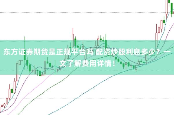 东方证券期货是正规平台吗 配资炒股利息多少？一文了解费用详情！