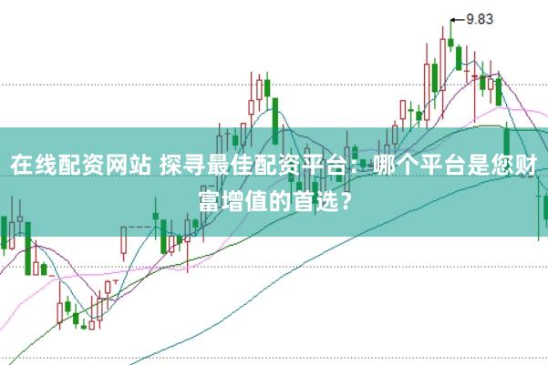 在线配资网站 探寻最佳配资平台：哪个平台是您财富增值的首选？