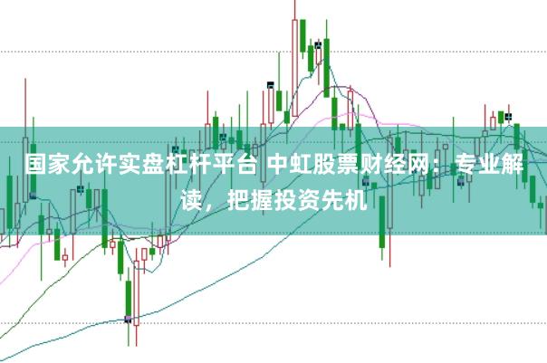 国家允许实盘杠杆平台 中虹股票财经网：专业解读，把握投资先机