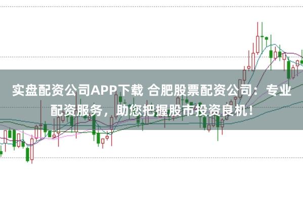实盘配资公司APP下载 合肥股票配资公司：专业配资服务，助您把握股市投资良机！