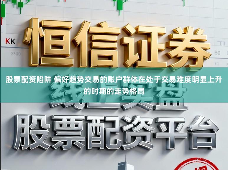 股票配资陷阱 偏好趋势交易的账户群体在处于交易难度明显上升的时期的走势格局