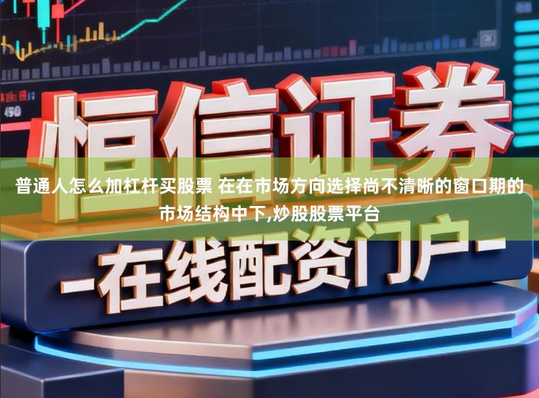 普通人怎么加杠杆买股票 在在市场方向选择尚不清晰的窗口期的市场结构中下，炒股股票平台