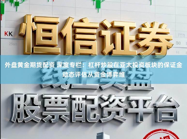 外盘黄金期货配资 深度专栏：杠杆炒股在亚太投资板块的保证金动态评估从资金博弈维