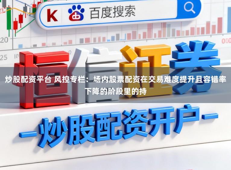 炒股配资平台 风控专栏：场内股票配资在交易难度提升且容错率下降的阶段里的持