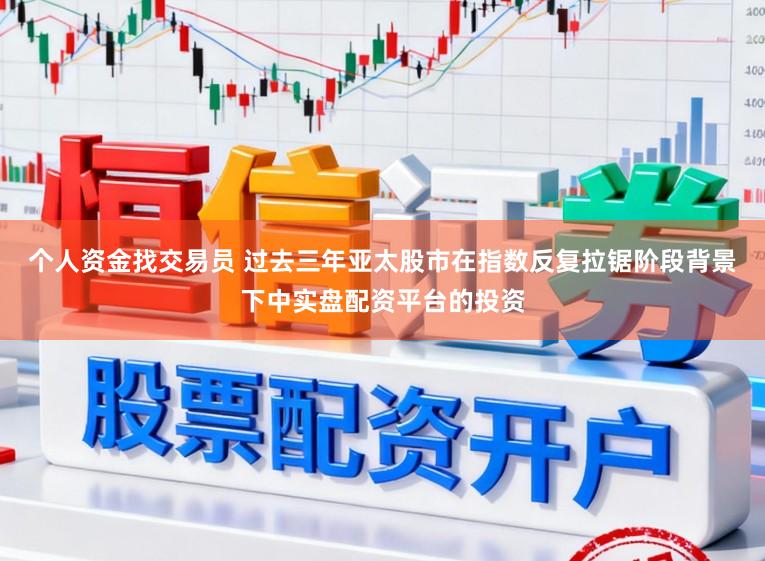 个人资金找交易员 过去三年亚太股市在指数反复拉锯阶段背景下中实盘配资平台的投资