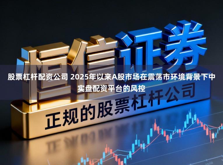股票杠杆配资公司 2025年以来A股市场在震荡市环境背景下中实盘配资平台的风控